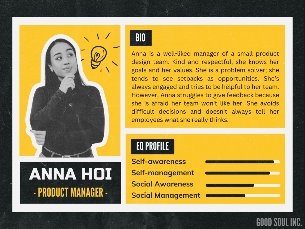 Anna is a well-liked manager of a small product design team. Kind and respectful, she knows her goals and her values. She is a problem solver; she tends to see setbacks as opportunities. She’s always engaged and tries to be helpful to her team. However, Anna struggles to give feedback because she is afraid her team won't like her. She avoids difficult decisions and doesn't always tell her employees what she really thinks.